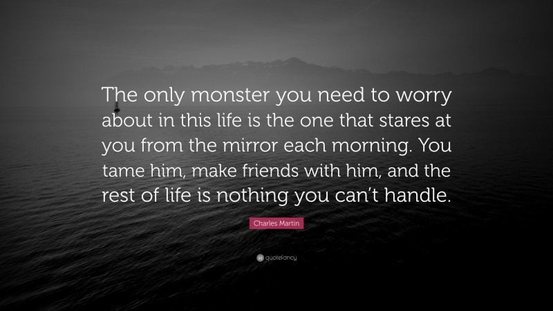 Charles Martin Quote: “The only monster you need to worry about in this life is the one that stares at you from the mirror each morning. You tame him, make friends with him, and the rest of life is nothing you can’t handle.”