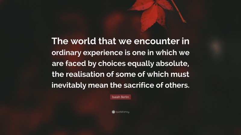 Isaiah Berlin Quote: “The world that we encounter in ordinary experience is one in which we are faced by choices equally absolute, the realisation of some of which must inevitably mean the sacrifice of others.”