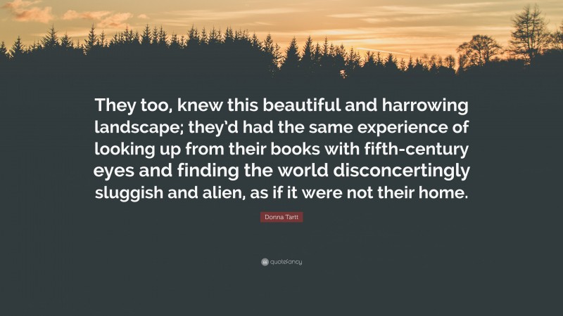 Donna Tartt Quote: “They too, knew this beautiful and harrowing landscape; they’d had the same experience of looking up from their books with fifth-century eyes and finding the world disconcertingly sluggish and alien, as if it were not their home.”