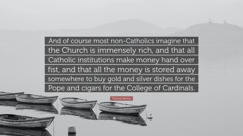 Thomas Merton Quote: “And of course most non-Catholics imagine that the Church is immensely rich, and that all Catholic institutions make money hand over fist, and that all the money is stored away somewhere to buy gold and silver dishes for the Pope and cigars for the College of Cardinals.”