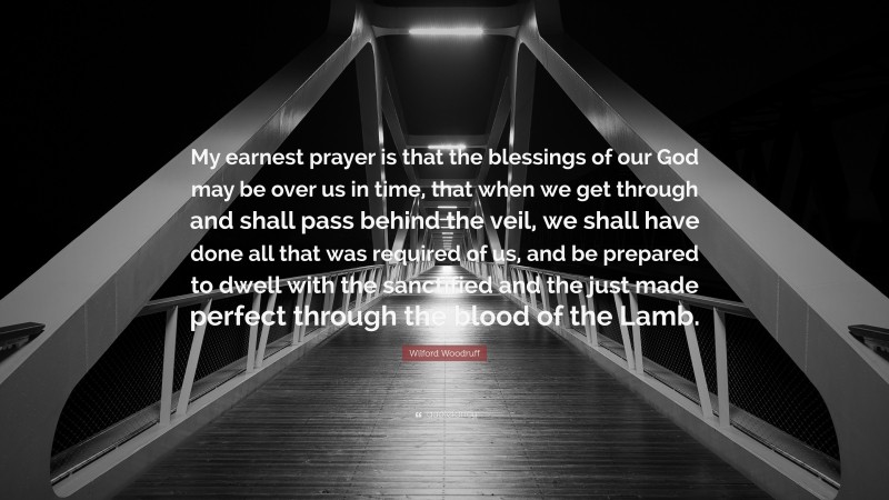 Wilford Woodruff Quote: “My earnest prayer is that the blessings of our God may be over us in time, that when we get through and shall pass behind the veil, we shall have done all that was required of us, and be prepared to dwell with the sanctified and the just made perfect through the blood of the Lamb.”