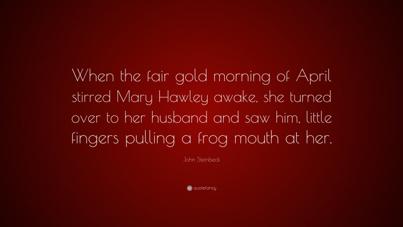 John Steinbeck Quote: “When the fair gold morning of April stirred Mary Hawley awake, she turned over to her husband and saw him, little fingers pulling a frog mouth at her.”