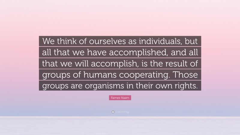 Ramez Naam Quote: “We think of ourselves as individuals, but all that we have accomplished, and all that we will accomplish, is the result of groups of humans cooperating. Those groups are organisms in their own rights.”