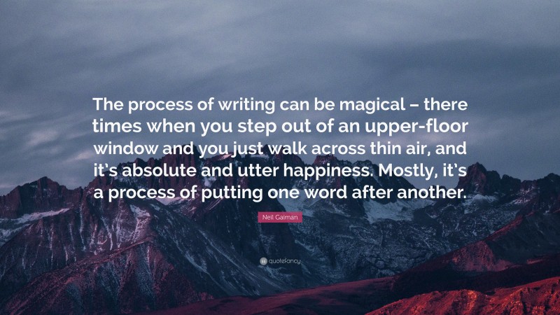 Neil Gaiman Quote: “The process of writing can be magical – there times when you step out of an upper-floor window and you just walk across thin air, and it’s absolute and utter happiness. Mostly, it’s a process of putting one word after another.”