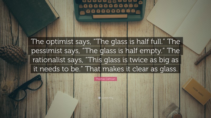 Thomas Cathcart Quote: “The optimist says, “The glass is half full.” The pessimist says, “The glass is half empty.” The rationalist says, “This glass is twice as big as it needs to be.” That makes it clear as glass.”