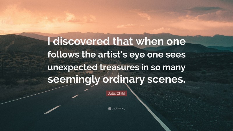 Julia Child Quote: “I discovered that when one follows the artist’s eye one sees unexpected treasures in so many seemingly ordinary scenes.”