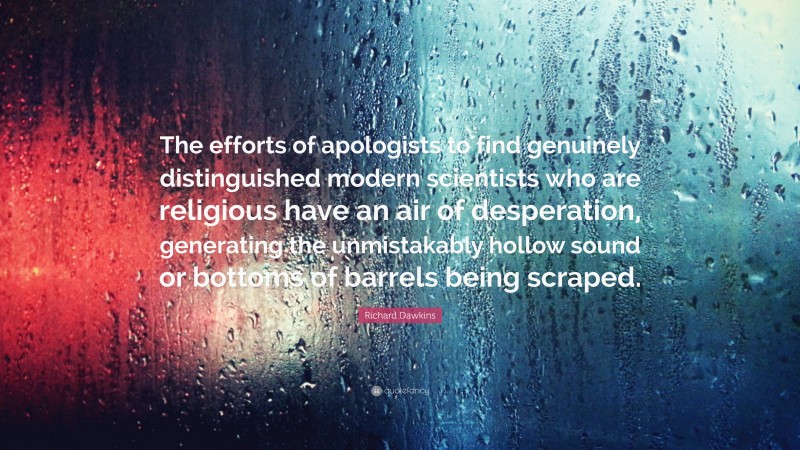 Richard Dawkins Quote: “The efforts of apologists to find genuinely distinguished modern scientists who are religious have an air of desperation, generating the unmistakably hollow sound or bottoms of barrels being scraped.”