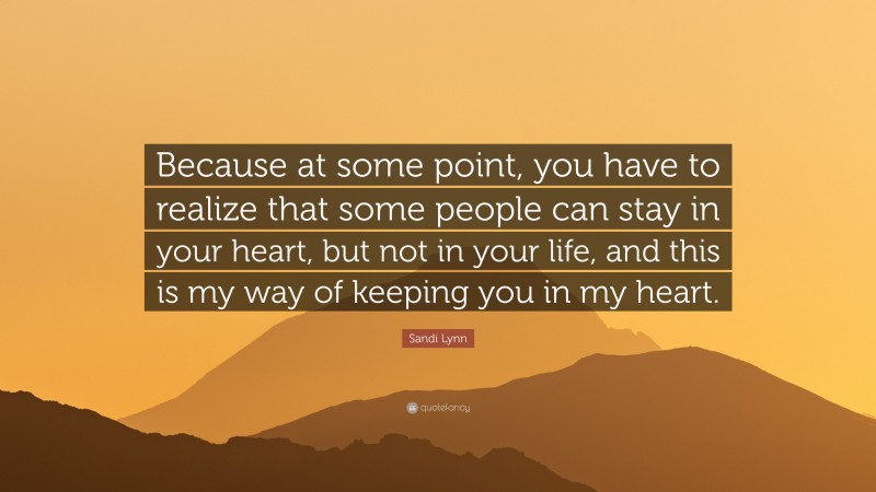 Sandi Lynn Quote: “Because at some point, you have to realize that some people can stay in your heart, but not in your life, and this is my way of keeping you in my heart.”