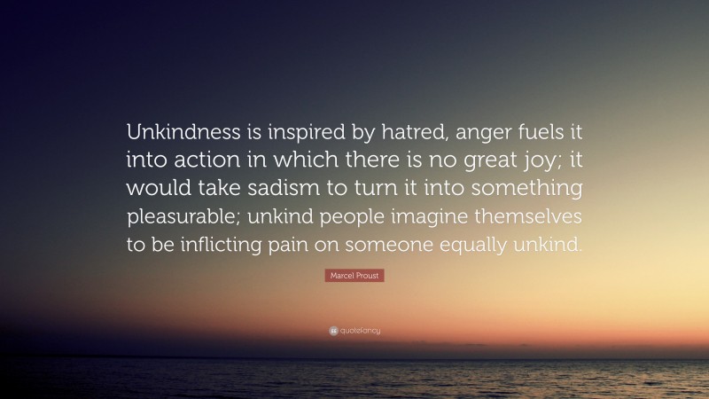 Marcel Proust Quote: “Unkindness is inspired by hatred, anger fuels it into action in which there is no great joy; it would take sadism to turn it into something pleasurable; unkind people imagine themselves to be inflicting pain on someone equally unkind.”