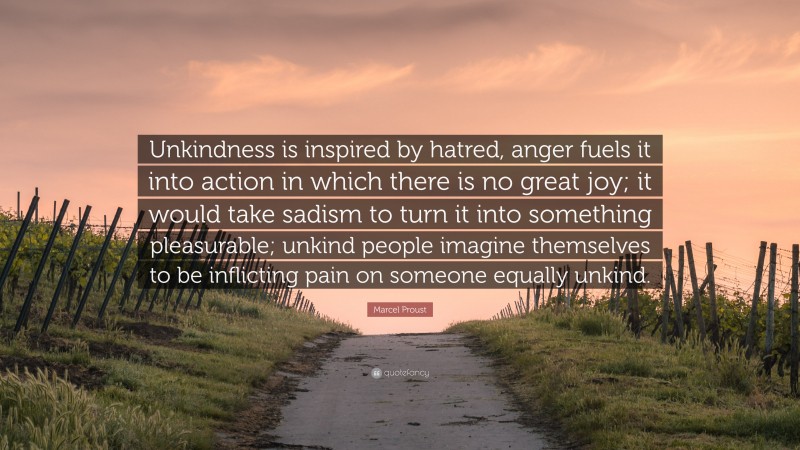 Marcel Proust Quote: “Unkindness is inspired by hatred, anger fuels it into action in which there is no great joy; it would take sadism to turn it into something pleasurable; unkind people imagine themselves to be inflicting pain on someone equally unkind.”