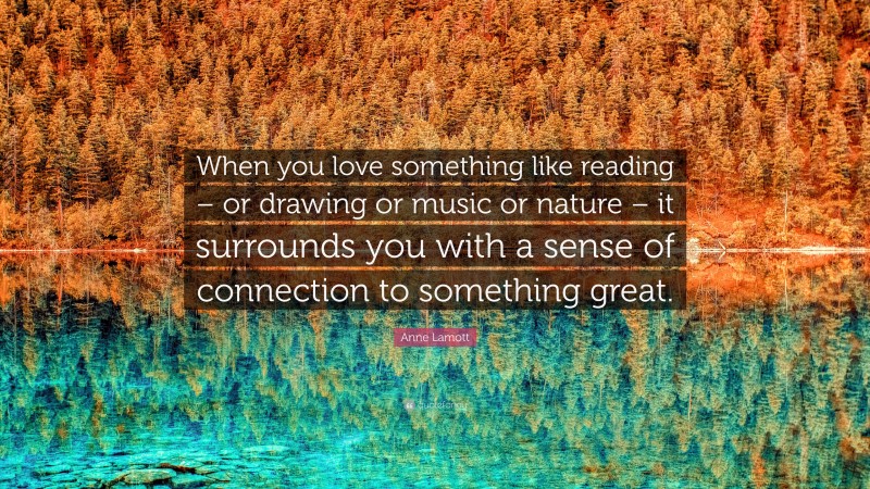 Anne Lamott Quote: “When you love something like reading – or drawing or music or nature – it surrounds you with a sense of connection to something great.”