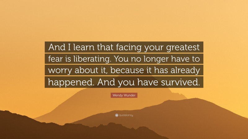 Wendy Wunder Quote: “And I learn that facing your greatest fear is liberating. You no longer have to worry about it, because it has already happened. And you have survived.”