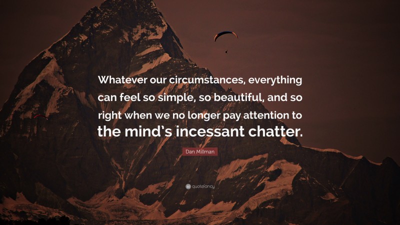 Dan Millman Quote: “Whatever our circumstances, everything can feel so simple, so beautiful, and so right when we no longer pay attention to the mind’s incessant chatter.”