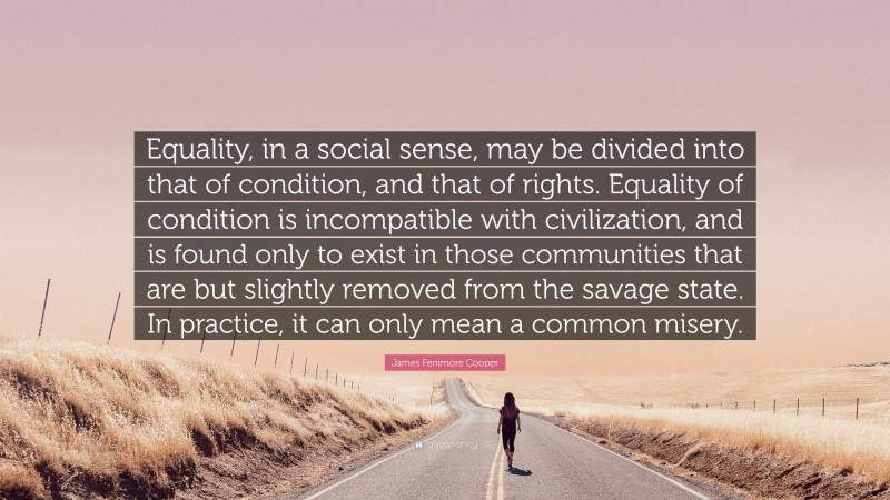 James Fenimore Cooper Quote: “Equality, in a social sense, may be divided into that of condition, and that of rights. Equality of condition is incompatible with civilization, and is found only to exist in those communities that are but slightly removed from the savage state. In practice, it can only mean a common misery.”