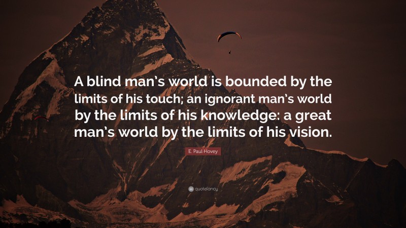 E. Paul Hovey Quote: “A blind man’s world is bounded by the limits of his touch; an ignorant man’s world by the limits of his knowledge: a great man’s world by the limits of his vision.”