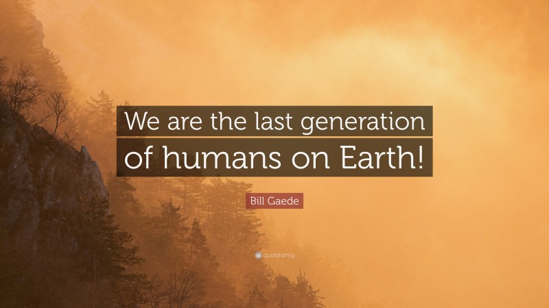 Bill Gaede Quote: “We are the last generation of humans on Earth!”