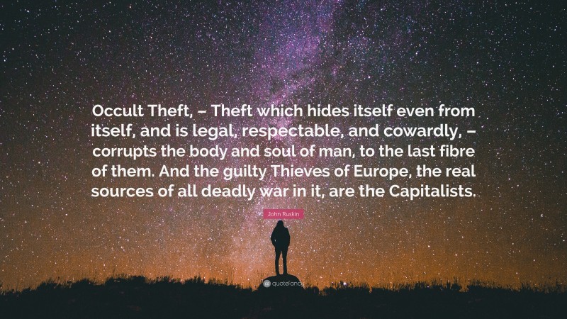 John Ruskin Quote: “Occult Theft, – Theft which hides itself even from itself, and is legal, respectable, and cowardly, – corrupts the body and soul of man, to the last fibre of them. And the guilty Thieves of Europe, the real sources of all deadly war in it, are the Capitalists.”