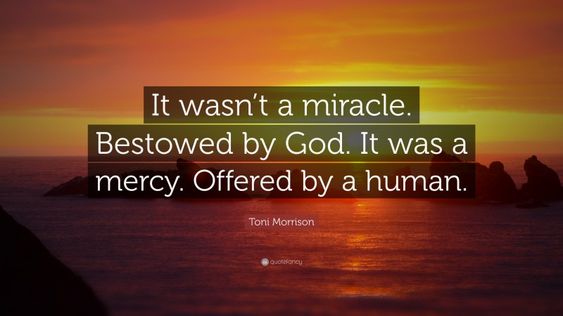 Toni Morrison Quote: “It wasn’t a miracle. Bestowed by God. It was a mercy. Offered by a human.”