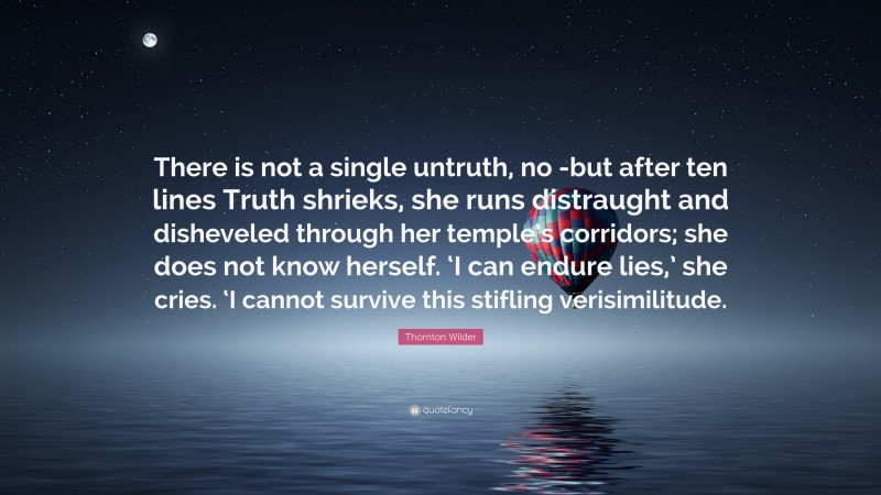 Thornton Wilder Quote: “There is not a single untruth, no -but after ten lines Truth shrieks, she runs distraught and disheveled through her temple’s corridors; she does not know herself. ‘I can endure lies,’ she cries. ‘I cannot survive this stifling verisimilitude.”