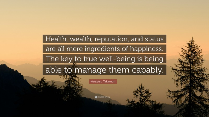 Kentetsu Takamori Quote: “Health, wealth, reputation, and status are all mere ingredients of happiness. The key to true well-being is being able to manage them capably.”