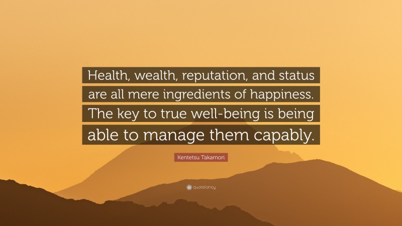 Kentetsu Takamori Quote: “Health, wealth, reputation, and status are all mere ingredients of happiness. The key to true well-being is being able to manage them capably.”