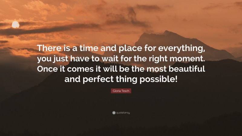 Gloria Tesch Quote: “There is a time and place for everything, you just have to wait for the right moment. Once it comes it will be the most beautiful and perfect thing possible!”