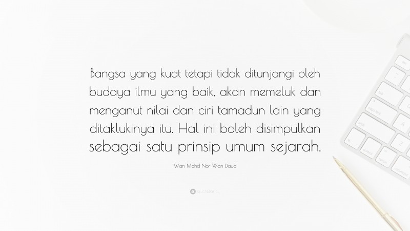 Wan Mohd Nor Wan Daud Quote: “Bangsa yang kuat tetapi tidak ditunjangi oleh budaya ilmu yang baik, akan memeluk dan menganut nilai dan ciri tamadun lain yang ditaklukinya itu. Hal ini boleh disimpulkan sebagai satu prinsip umum sejarah.”