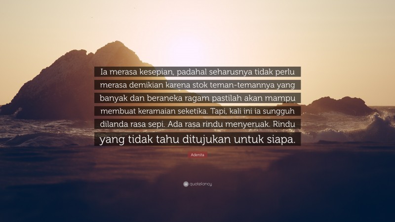 Adenita Quote: “Ia merasa kesepian, padahal seharusnya tidak perlu merasa demikian karena stok teman-temannya yang banyak dan beraneka ragam pastilah akan mampu membuat keramaian seketika. Tapi, kali ini ia sungguh dilanda rasa sepi. Ada rasa rindu menyeruak. Rindu yang tidak tahu ditujukan untuk siapa.”