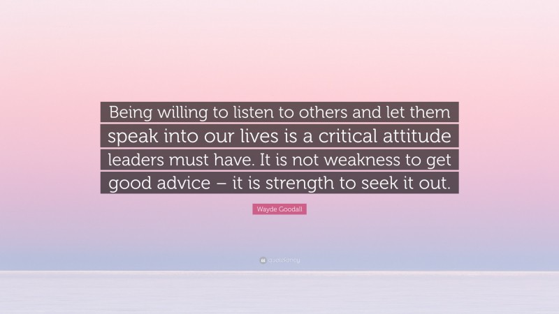 Wayde Goodall Quote: “Being willing to listen to others and let them speak into our lives is a critical attitude leaders must have. It is not weakness to get good advice – it is strength to seek it out.”
