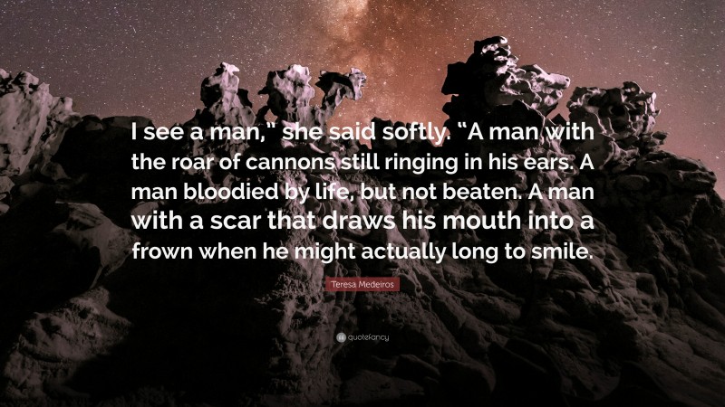 Teresa Medeiros Quote: “I see a man,” she said softly. “A man with the roar of cannons still ringing in his ears. A man bloodied by life, but not beaten. A man with a scar that draws his mouth into a frown when he might actually long to smile.”