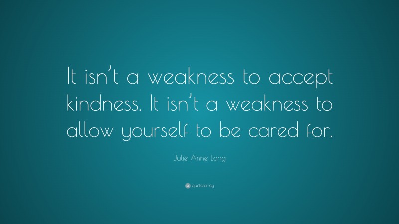 Julie Anne Long Quote: “It isn’t a weakness to accept kindness. It isn’t a weakness to allow yourself to be cared for.”