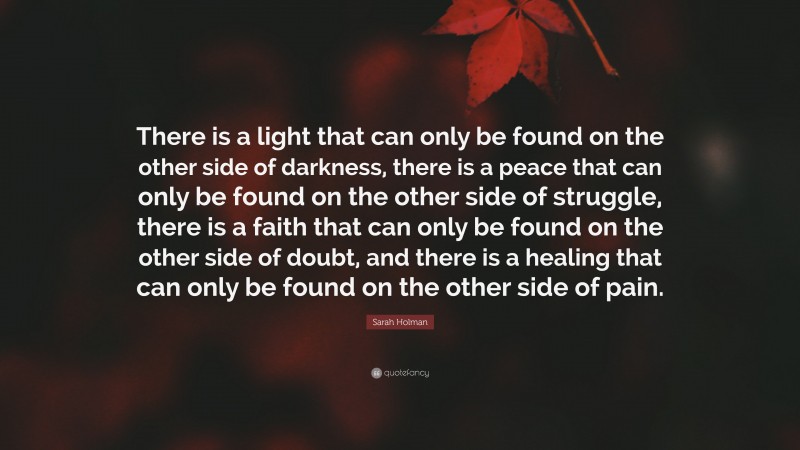Sarah Holman Quote: “There is a light that can only be found on the other side of darkness, there is a peace that can only be found on the other side of struggle, there is a faith that can only be found on the other side of doubt, and there is a healing that can only be found on the other side of pain.”