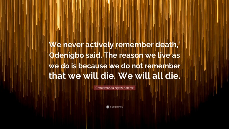 Chimamanda Ngozi Adichie Quote: “We never actively remember death,′ Odenigbo said. The reason we live as we do is because we do not remember that we will die. We will all die.”
