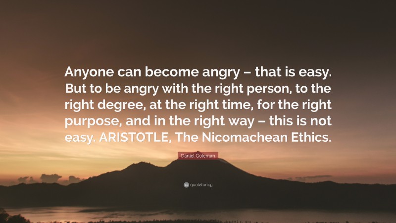 Daniel Goleman Quote: “Anyone can become angry – that is easy. But to be angry with the right person, to the right degree, at the right time, for the right purpose, and in the right way – this is not easy. ARISTOTLE, The Nicomachean Ethics.”