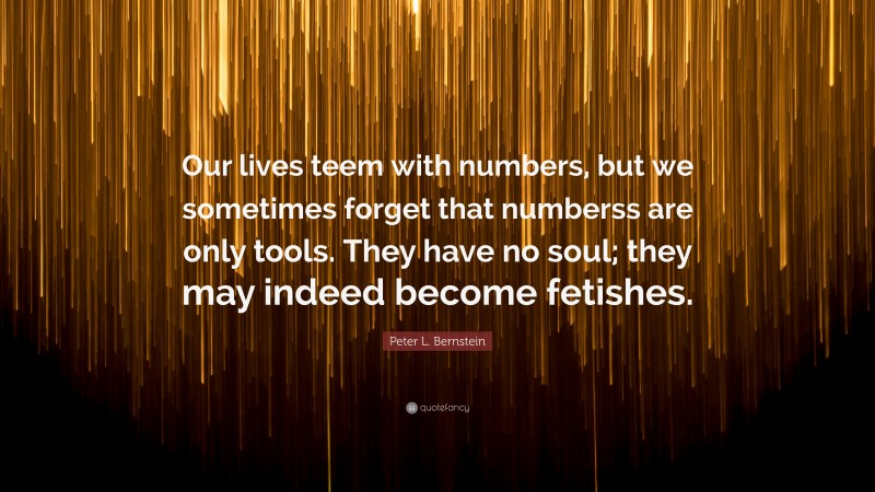 Peter L. Bernstein Quote: “Our lives teem with numbers, but we sometimes forget that numberss are only tools. They have no soul; they may indeed become fetishes.”