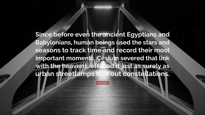 Sam Kean Quote: “Since before even the ancient Egyptians and Babylonians, human beings used the stars and seasons to track time and record their most important moments. Cesium severed that link with the heavens, effaced it just as surely as urban streetlamps blot out constellations.”