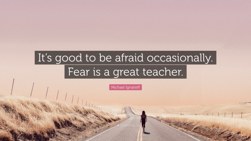 Michael Ignatieff Quote: “It’s good to be afraid occasionally. Fear is a great teacher.”
