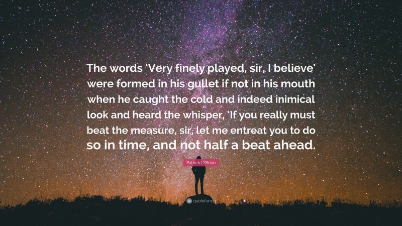 Patrick O'Brian Quote: “The words ‘Very finely played, sir, I believe’ were formed in his gullet if not in his mouth when he caught the cold and indeed inimical look and heard the whisper, ‘If you really must beat the measure, sir, let me entreat you to do so in time, and not half a beat ahead.”