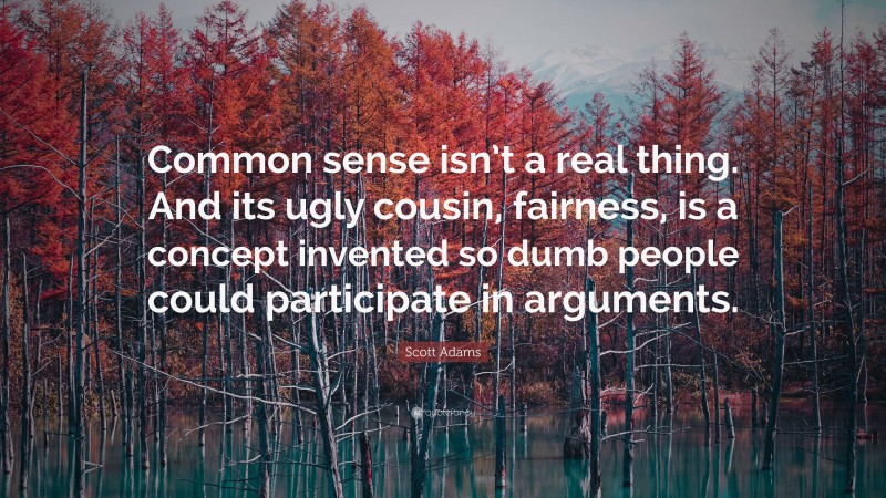 Scott Adams Quote: “Common sense isn’t a real thing. And its ugly cousin, fairness, is a concept invented so dumb people could participate in arguments.”
