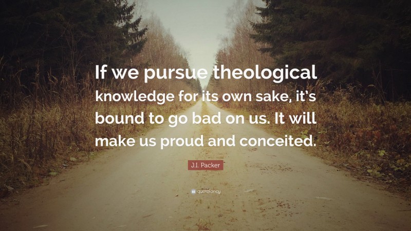 J.I. Packer Quote: “If we pursue theological knowledge for its own sake, it’s bound to go bad on us. It will make us proud and conceited.”