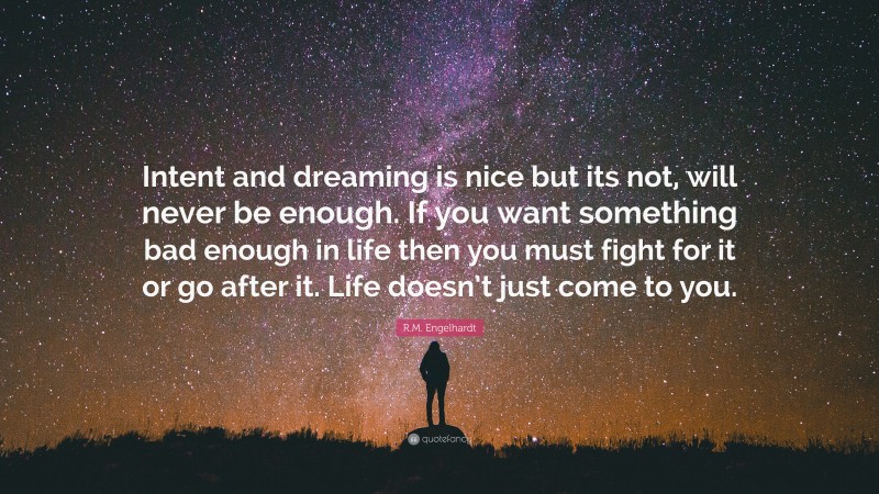 R.M. Engelhardt Quote: “Intent and dreaming is nice but its not, will never be enough. If you want something bad enough in life then you must fight for it or go after it. Life doesn’t just come to you.”