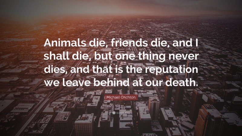 Michael Crichton Quote: “Animals die, friends die, and I shall die, but one thing never dies, and that is the reputation we leave behind at our death.”
