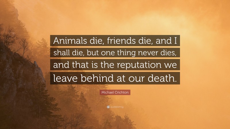 Michael Crichton Quote: “Animals die, friends die, and I shall die, but one thing never dies, and that is the reputation we leave behind at our death.”