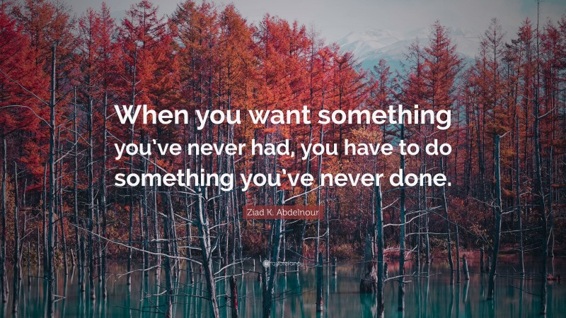 Ziad K. Abdelnour Quote: “When you want something you’ve never had, you have to do something you’ve never done.”