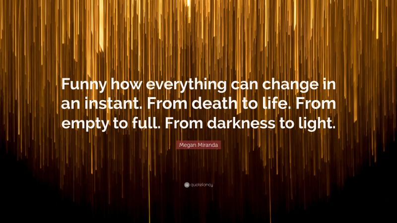 Megan Miranda Quote: “Funny how everything can change in an instant. From death to life. From empty to full. From darkness to light.”