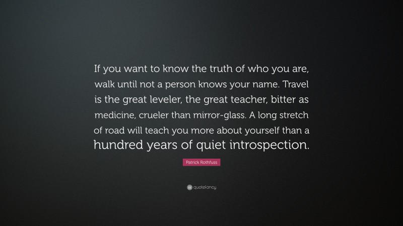 Patrick Rothfuss Quote: “If you want to know the truth of who you are, walk until not a person knows your name. Travel is the great leveler, the great teacher, bitter as medicine, crueler than mirror-glass. A long stretch of road will teach you more about yourself than a hundred years of quiet introspection.”