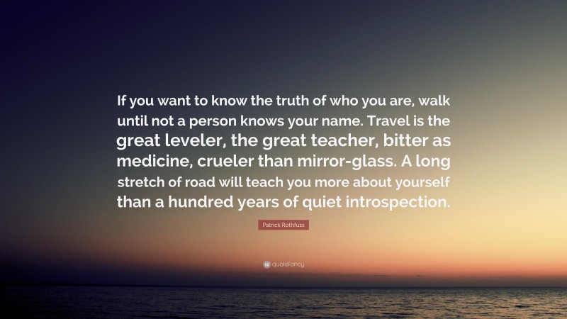 Patrick Rothfuss Quote: “If you want to know the truth of who you are, walk until not a person knows your name. Travel is the great leveler, the great teacher, bitter as medicine, crueler than mirror-glass. A long stretch of road will teach you more about yourself than a hundred years of quiet introspection.”