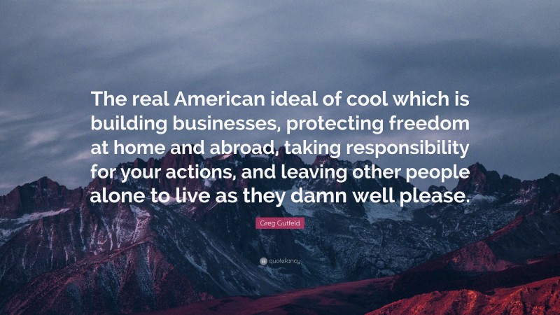 Greg Gutfeld Quote: “The real American ideal of cool which is building businesses, protecting freedom at home and abroad, taking responsibility for your actions, and leaving other people alone to live as they damn well please.”