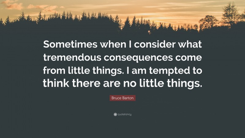 Bruce Barton Quote: “Sometimes when I consider what tremendous consequences come from little things. I am tempted to think there are no little things.”