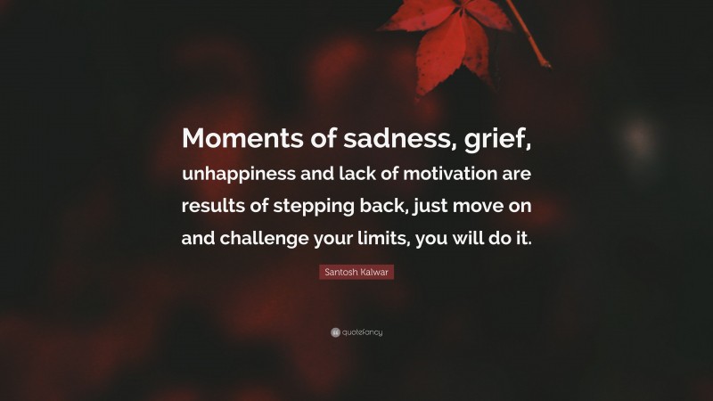 Santosh Kalwar Quote: “Moments of sadness, grief, unhappiness and lack of motivation are results of stepping back, just move on and challenge your limits, you will do it.”